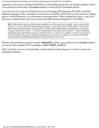 Visual Basic 6 Black Book:Visual Basic And The Internet: Web Browsing, Email, HTTP, FTP, And DHTML

important if you want to interpret that HTML in a way different from how the Internet Explorer would.
You can also use that control’s Execute method to execute HTTP commands directly.
You can even write your own Web browser or use emerging Web languages like XML (Extended
Markup Language). XML, intended to be a successor to HTML, allows you to create your own markup
tags in a well-defined way, on a document-by-document basis. When reading those tags, it’s up to the
browser to interpret them, and you can write such XML browser programs in Visual Basic.

        TIP: Microsoft has made an XML parser available on its Web site in two versions: a Java version and a
        Visual C++ version. (Its URL keeps changing, though, so search the site for “XML parser”.) This parser
        breaks XML documents down tag by tag in a way that makes reading XML documents more systematic.
        You can connect the Visual C++ version to Visual Basic if you place your Visual C++ code in a dynamic
        link library that Visual Basic can link in, but the Visual C++ parser is so complex to use that it may not be
        worth the bother. One aspect of the Microsoft parser is, however, very useful: it can tell you if an XML
        document meets the XML specification for being valid and well formed.

Besides using the Internet transfer control’s OpenURL method, you can also use the Execute method
to execute such common HTTP commands as GET, POST, and PUT.
That’s it for the overview of Visual Basic and the Internet for the moment—it’s time to turn to our
Immediate Solutions.




 http://24.19.55.56:8080/temp/ch21695-698.html (3 of 3) [3/14/2001 1:59:47 AM]
 