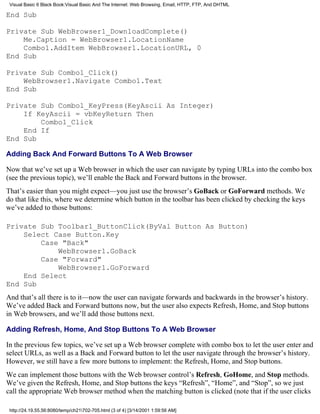 Visual Basic 6 Black Book:Visual Basic And The Internet: Web Browsing, Email, HTTP, FTP, And DHTML

End Sub

Private Sub WebBrowser1_DownloadComplete()
    Me.Caption = WebBrowser1.LocationName
    Combo1.AddItem WebBrowser1.LocationURL, 0
End Sub

Private Sub Combo1_Click()
    WebBrowser1.Navigate Combo1.Text
End Sub

Private Sub Combo1_KeyPress(KeyAscii As Integer)
    If KeyAscii = vbKeyReturn Then
        Combo1_Click
    End If
End Sub

Adding Back And Forward Buttons To A Web Browser

Now that we’ve set up a Web browser in which the user can navigate by typing URLs into the combo box
(see the previous topic), we’ll enable the Back and Forward buttons in the browser.
That’s easier than you might expect—you just use the browser’s GoBack or GoForward methods. We
do that like this, where we determine which button in the toolbar has been clicked by checking the keys
we’ve added to those buttons:

Private Sub Toolbar1_ButtonClick(ByVal Button As Button)
    Select Case Button.Key
        Case "Back"
            WebBrowser1.GoBack
        Case "Forward"
            WebBrowser1.GoForward
    End Select
End Sub
And that’s all there is to it—now the user can navigate forwards and backwards in the browser’s history.
We’ve added Back and Forward buttons now, but the user also expects Refresh, Home, and Stop buttons
in Web browsers, and we’ll add those buttons next.

Adding Refresh, Home, And Stop Buttons To A Web Browser

In the previous few topics, we’ve set up a Web browser complete with combo box to let the user enter and
select URLs, as well as a Back and Forward button to let the user navigate through the browser’s history.
However, we still have a few more buttons to implement: the Refresh, Home, and Stop buttons.
We can implement those buttons with the Web browser control’s Refresh, GoHome, and Stop methods.
We’ve given the Refresh, Home, and Stop buttons the keys “Refresh”, “Home”, and “Stop”, so we just
call the appropriate Web browser method when the matching button is clicked (note that if the user clicks

 http://24.19.55.56:8080/temp/ch21702-705.html (3 of 4) [3/14/2001 1:59:56 AM]
 