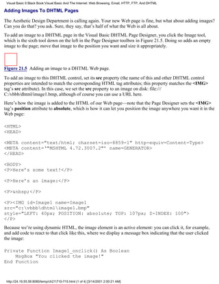Visual Basic 6 Black Book:Visual Basic And The Internet: Web Browsing, Email, HTTP, FTP, And DHTML

Adding Images To DHTML Pages

The Aesthetic Design Department is calling again. Your new Web page is fine, but what about adding images?
Can you do that? you ask. Sure, they say, that’s half of what the Web is all about.
To add an image to a DHTML page in the Visual Basic DHTML Page Designer, you click the Image tool,
which is the sixth tool down on the left in the Page Designer toolbox in Figure 21.5. Doing so adds an empty
image to the page; move that image to the position you want and size it appropriately.



Figure 21.5 Adding an image to a DHTML Web page.

To add an image to this DHTML control, set its src property (the name of this and other DHTML control
properties are intended to match the corresponding HTML tag attributes; this property matches the <IMG>
tag’s src attribute). In this case, we set the src property to an image on disk: file:///
C:/vbbb/dhtml/image1.bmp, although of course you can use a URL here.
Here’s how the image is added to the HTML of our Web page—note that the Page Designer sets the <IMG>
tag’s position attribute to absolute, which is how it can let you position the image anywhere you want it in the
Web page:

<HTML>
<HEAD>

<META content="text/html; charset=iso-8859-1" http-equiv=Content-Type>
<META content=‘"MSHTML 4.72.3007.2"’ name=GENERATOR>
</HEAD>

<BODY>
<P>Here’s some text!</P>

<P>Here’s an image:</P>

<P>&nbsp;</P>

<P><IMG id=Image1 name=Image1
src="c:vbbbdhtmlimage1.bmp"
style="LEFT: 40px; POSITION: absolute; TOP: 107px; Z-INDEX: 100">
</P>
Because we’re using dynamic HTML, the image element is an active element: you can click it, for example,
and add code to react to that click like this, where we display a message box indicating that the user clicked
the image:

Private Function Image1_onclick() As Boolean
    MsgBox "You clicked the image!"
End Function



 http://24.19.55.56:8080/temp/ch21710-715.html (1 of 4) [3/14/2001 2:00:21 AM]
 