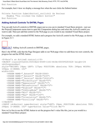 Visual Basic 6 Black Book:Visual Basic And The Internet: Web Browsing, Email, HTTP, FTP, And DHTML

End Function
For example, here’s how we display a message box when the user clicks the Submit button:

Private Function SubmitButton1_onclick() As Boolean
    MsgBox "You clicked the Submit button!"
End Function

Adding ActiveX Controls To DHTML Pages

You can add ActiveX controls to DHTML pages just as you can to standard Visual Basic projects—just use
the Project|Components menu item to open the Components dialog box and select the ActiveX control you
want to add. Then just add that control to the Web page as you would in any standard Visual Basic project.
For example, we add a standard HTML button and a progress bar ActiveX control to the Web page, as shown
in Figure 21.7.



Figure 21.7 Adding ActiveX controls to DHTML pages.

Here’s the HTML code that the Page Designer adds to our Web page when we add those two new controls, the
progress bar and the HTML button:

<P>Here’s an ActiveX control:</P>
<OBJECT classid=CLSID:35053A22-8589-11D1-B16A-00C0F0283628 height=24
id=ProgressBar1
style="HEIGHT: 24px; LEFT: 127px; POSITION: absolute; TOP: 248px; WIDTH:
100px; Z-INDEX: 101"
width=100>
    <PARAM NAME="_ExtentX" VALUE=2646>
    <PARAM NAME="_ExtentY" VALUE="635">
    <PARAM NAME="_Version" VALUE="393216">
    <PARAM NAME="BorderStyle" VALUE="0">
    <PARAM NAME="Appearance" VALUE="1">
    <PARAM NAME="MousePointer" VALUE="0">
    <PARAM NAME="Enabled" VALUE="1">
    <PARAM NAME="OLEDropMode" VALUE="0">
    <PARAM NAME="Min" VALUE="0">
    <PARAM NAME="Max" VALUE="100">
    <PARAM NAME="Orientation" VALUE="0">
    <PARAM NAME="Scrolling" VALUE="0">
</OBJECT>
<INPUT id=Button1 name=Button1 style="LEFT: 26px; POSITION: absolute; TOP:
248px; Z-INDEX: 102" type=button value="Click Me!">
Now we’re free to use the HTML button to set the progress bar’s value like this, just as you would in a
standard Visual Basic project:



 http://24.19.55.56:8080/temp/ch21710-715.html (3 of 4) [3/14/2001 2:00:21 AM]
 