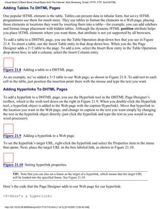 Visual Basic 6 Black Book:Visual Basic And The Internet: Web Browsing, Email, HTTP, FTP, And DHTML

Adding Tables To DHTML Pages

One popular HTML element is the table. Tables can present data in tabular form, but savvy HTML
programmers use them for much more. They use tables to format the elements in a Web page, placing
those elements at locations they want by inserting them into a table—for example, you can add sidebars
and format image placement with hidden tables. Although the dynamic HTML position attribute helps
you place HTML elements where you want them, that attribute is not yet supported by all browsers.
To add a table to a DHTML page, you use the Table Operation drop-down box that you see in Figure
21.8. To insert a table, use the Insert Table entry in that drop-down box. When you do, the Page
Designer adds a 2×2 table to the page. To add a row, select the Insert Row entry in the Table Operation
drop-down box; to add a column, select the Insert Column entry.



Figure 21.8 Adding a table to a DHTML page.

As an example, we’ve added a 3×3 table to our Web page, as shown in Figure 21.8. To add text to each
cell in the table, just position the insertion point there with the mouse and type the text you want.

Adding Hyperlinks To DHTML Pages

To add a hyperlink to a DHTML page, you use the Hyperlink tool in the DHTML Page Designer’s
toolbox, which is the sixth tool down on the right in Figure 21.9. When you double-click the Hyperlink
tool, a hyperlink object is added to the Web page with the caption Hyperlink1. Move that hyperlink to
the location you want in the Web page, and change its caption to the text you want simply by changing
the text in the hyperlink object directly (just click the hyperlink and type the text as you would in any
word processor).



Figure 21.9 Adding a hyperlink to a Web page.
To set the hyperlink’s target URL, right-click the hyperlink and select the Properties item in the menu
that opens. Next, place the target URL in the box labeled link, as shown in Figure 21.10.



Figure 21.10 Setting hyperlink properties.

        TIP: Note that you can also set a frame as the target of a hyperlink, which means that the target URL
        will be loaded into the specified frame. See Figure 21.10.

Here’s the code that the Page Designer adds to our Web page for our hyperlink:

<P>Here’s a hyperlink:

 http://24.19.55.56:8080/temp/ch21715-719.html (1 of 3) [3/14/2001 2:00:40 AM]
 