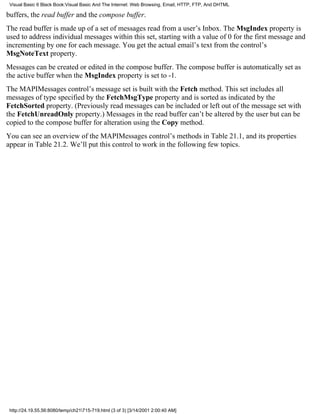 Visual Basic 6 Black Book:Visual Basic And The Internet: Web Browsing, Email, HTTP, FTP, And DHTML

buffers, the read buffer and the compose buffer.
The read buffer is made up of a set of messages read from a user’s Inbox. The MsgIndex property is
used to address individual messages within this set, starting with a value of 0 for the first message and
incrementing by one for each message. You get the actual email’s text from the control’s
MsgNoteText property.
Messages can be created or edited in the compose buffer. The compose buffer is automatically set as
the active buffer when the MsgIndex property is set to -1.
The MAPIMessages control’s message set is built with the Fetch method. This set includes all
messages of type specified by the FetchMsgType property and is sorted as indicated by the
FetchSorted property. (Previously read messages can be included or left out of the message set with
the FetchUnreadOnly property.) Messages in the read buffer can’t be altered by the user but can be
copied to the compose buffer for alteration using the Copy method.
You can see an overview of the MAPIMessages control’s methods in Table 21.1, and its properties
appear in Table 21.2. We’ll put this control to work in the following few topics.




 http://24.19.55.56:8080/temp/ch21715-719.html (3 of 3) [3/14/2001 2:00:40 AM]
 