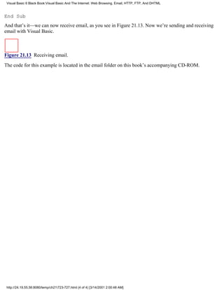 Visual Basic 6 Black Book:Visual Basic And The Internet: Web Browsing, Email, HTTP, FTP, And DHTML



End Sub
And that’s it—we can now receive email, as you see in Figure 21.13. Now we’re sending and receiving
email with Visual Basic.



Figure 21.13 Receiving email.

The code for this example is located in the email folder on this book’s accompanying CD-ROM.




 http://24.19.55.56:8080/temp/ch21723-727.html (4 of 4) [3/14/2001 2:00:48 AM]
 