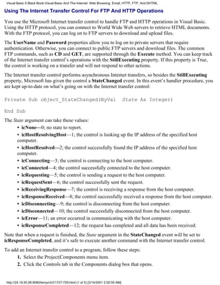 Visual Basic 6 Black Book:Visual Basic And The Internet: Web Browsing, Email, HTTP, FTP, And DHTML

Using The Internet Transfer Control For FTP And HTTP Operations

You use the Microsoft Internet transfer control to handle FTP and HTTP operations in Visual Basic.
Using the HTTP protocol, you can connect to World Wide Web servers to retrieve HTML documents.
With the FTP protocol, you can log on to FTP servers to download and upload files.
The UserName and Password properties allow you to log on to private servers that require
authentication. Otherwise, you can connect to public FTP servers and download files. The common
FTP commands, such as CD and GET, are supported through the Execute method. You can keep track
of the Internet transfer control’s operations with the StillExecuting property. If this property is True,
the control is working on a transfer and will not respond to other actions.
The Internet transfer control performs asynchronous Internet transfers, so besides the StillExecuting
property, Microsoft has given the control a StateChanged event. In this event’s handler procedure, you
are kept up-to-date on what’s going on with the Internet transfer control:

Private Sub object_StateChanged(ByVal                                             State As Integer)

End Sub
The State argument can take these values:
      • icNone—0; no state to report.
      • icHostResolvingHost—1; the control is looking up the IP address of the specified host
      computer.
      • icHostResolved—2; the control successfully found the IP address of the specified host
      computer.
      • icConnecting—3; the control is connecting to the host computer.
      • icConnected—4; the control successfully connected to the host computer.
      • icRequesting—5; the control is sending a request to the host computer.
      • icRequestSent—6; the control successfully sent the request.
      • icReceivingResponse—7; the control is receiving a response from the host computer.
      • icResponseReceived—8; the control successfully received a response from the host computer.
      • icDisconnecting—9; the control is disconnecting from the host computer.
      • icDisconnected—10; the control successfully disconnected from the host computer.
      • icError—11; an error occurred in communicating with the host computer.
      • icResponseCompleted—12; the request has completed and all data has been received.
Note that when a request is finished, the State argument in the StateChanged event will be set to
icResponseCompleted, and it’s safe to execute another command with the Internet transfer control.
To add an Internet transfer control to a program, follow these steps:
      1. Select the Project|Components menu item.
      2. Click the Controls tab in the Components dialog box that opens.


 http://24.19.55.56:8080/temp/ch21727-729.html (1 of 3) [3/14/2001 2:00:55 AM]
 