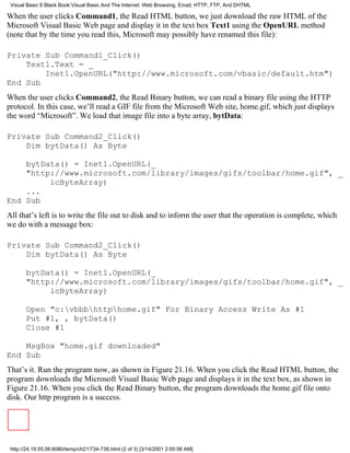 Visual Basic 6 Black Book:Visual Basic And The Internet: Web Browsing, Email, HTTP, FTP, And DHTML

When the user clicks Command1, the Read HTML button, we just download the raw HTML of the
Microsoft Visual Basic Web page and display it in the text box Text1 using the OpenURL method
(note that by the time you read this, Microsoft may possibly have renamed this file):

Private Sub Command1_Click()
    Text1.Text = _
        Inet1.OpenURL("http://www.microsoft.com/vbasic/default.htm")
End Sub
When the user clicks Command2, the Read Binary button, we can read a binary file using the HTTP
protocol. In this case, we’ll read a GIF file from the Microsoft Web site, home.gif, which just displays
the word “Microsoft”. We load that image file into a byte array, bytData:

Private Sub Command2_Click()
    Dim bytData() As Byte

    bytData() = Inet1.OpenURL(_
    "http://www.microsoft.com/library/images/gifs/toolbar/home.gif", _
         icByteArray)
    ...
End Sub
All that’s left is to write the file out to disk and to inform the user that the operation is complete, which
we do with a message box:

Private Sub Command2_Click()
    Dim bytData() As Byte

       bytData() = Inet1.OpenURL(_
       "http://www.microsoft.com/library/images/gifs/toolbar/home.gif", _
            icByteArray)

       Open "c:vbbbhttphome.gif" For Binary Access Write As #1
       Put #1, , bytData()
       Close #1

    MsgBox "home.gif downloaded"
End Sub
That’s it. Run the program now, as shown in Figure 21.16. When you click the Read HTML button, the
program downloads the Microsoft Visual Basic Web page and displays it in the text box, as shown in
Figure 21.16. When you click the Read Binary button, the program downloads the home.gif file onto
disk. Our http program is a success.




 http://24.19.55.56:8080/temp/ch21734-738.html (2 of 3) [3/14/2001 2:00:58 AM]
 