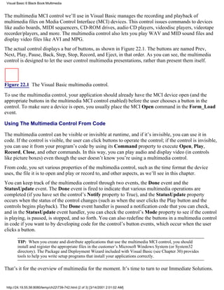 Visual Basic 6 Black Book:Multimedia


The multimedia MCI control we’ll use in Visual Basic manages the recording and playback of
multimedia files on Media Control Interface (MCI) devices. This control issues commands to devices
like audio boards, MIDI sequencers, CD-ROM drives, audio CD players, videodisc players, videotape
recorder/players, and more. The multimedia control also lets you play WAV and MID sound files and
display video files like AVI and MPG.
The actual control displays a bar of buttons, as shown in Figure 22.1. The buttons are named Prev,
Next, Play, Pause, Back, Step, Stop, Record, and Eject, in that order. As you can see, the multimedia
control is designed to let the user control multimedia presentations, rather than present them itself.



Figure 22.1 The Visual Basic multimedia control.

To use the multimedia control, your application should already have the MCI device open (and the
appropriate buttons in the multimedia MCI control enabled) before the user chooses a button in the
control. To make sure a device is open, you usually place the MCI Open command in the Form_Load
event.

Using The Multimedia Control From Code

The multimedia control can be visible or invisible at runtime, and if it’s invisible, you can use it in
code. If the control is visible, the user can click buttons to operate the control; if the control is invisible,
you can use it from your program’s code by using its Command property to execute Open, Play,
Record, Close, and other commands. In this way, you can play audio and display video (in controls
like picture boxes) even though the user doesn’t know you’re using a multimedia control.
From code, you set various properties of the multimedia control, such as the time format the device
uses, the file it is to open and play or record to, and other aspects, as we’ll see in this chapter.
You can keep track of the multimedia control through two events, the Done event and the
StatusUpdate event. The Done event is fired to indicate that various multimedia operations are
completed (if you have set the control’s Notify property to True), and the StatusUpdate property
occurs when the status of the control changes (such as when the user clicks the Play button and the
controls begins playback). The Done event handler is passed a notification code that you can check,
and in the StatusUpdate event handler, you can check the control’s Mode property to see if the control
is playing, is paused, is stopped, and so forth. You can also redefine the buttons in a multimedia control
in code if you want to by developing code for the control’s button events, which occur when the user
clicks a button.

        TIP: When you create and distribute applications that use the multimedia MCI control, you should
        install and register the appropriate files in the customer’s Microsoft Windows System (or System32
        directory). The Package and Deployment Wizard included with Visual Basic (see Chapter 30) provides
        tools to help you write setup programs that install your applications correctly.

That’s it for the overview of multimedia for the moment. It’s time to turn to our Immediate Solutions.


 http://24.19.55.56:8080/temp/ch22739-742.html (2 of 3) [3/14/2001 2:01:02 AM]
 