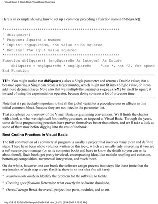 Visual Basic 6 Black Book:Visual Basic Overview




Heres an example showing how to set up a comment preceding a function named dblSquare():

'*****************************************************
' dblSquare()
' Purpose: Squares a number
' Inputs: sngSquareMe, the value to be squared
' Returns: The input value squared
'*****************************************************
Function dblSquare() (sngSquareMe As Integer) As Double
    dblSquare = sngSquareMe * sngSquareMe    'Use *, not ^2, for speed
End Function

TIP: You might notice that dblSquare() takes a Single parameter and returns a Double value; thats
because squaring a Single can create a larger number, which might not fit into a Single value, or it can
add more decimal places. Note also that we multiply the parameter sngSquareMe by itself to square it
instead of using the exponentiation operator, because doing so saves a lot of processor time.

Note that its particularly important to list all the global variables a procedure uses or affects in this
initial comment block, because they are not listed in the parameter list.
That completes our overview of the Visual Basic programming conventions. Well finish the chapter
with a look at what we might call best coding practices, as targeted at Visual Basic. Through the years,
some definite programming practices have proven themselves better than others, and well take a look at
some of them now before digging into the rest of the book.

Best Coding Practices In Visual Basic

The full construction of a commercial program is usually a project that involves many clear and definite
steps. There have been whole volumes written on this topic, which are usually only interesting if you are
a software project manager (or write computer books and have to know the details so you can write
about them!). Such books get pretty involved, encompassing ideas like module coupling and cohesion,
bottom-up composition, incremental integration, and much more.
On the whole, however, one can break the software design process into steps like these (note that the
explanation of each step is very flexible; there is no one-size-fits-all here):
" Requirements analysisIdentify the problem for the software to tackle.
" Creating specificationsDetermine what exactly the software should do.
" Overall designBreak the overall project into parts, modules, and so on.


 http://24.19.55.56:8080/temp/ch01034-036.html (1 of 3) [3/14/2001 1:25:50 AM]
 