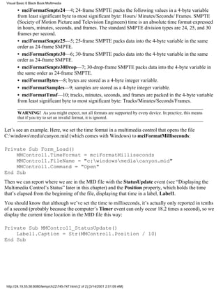 Visual Basic 6 Black Book:Multimedia

        • mciFormatSmpte24—4; 24-frame SMPTE packs the following values in a 4-byte variable
        from least significant byte to most significant byte: Hours/ Minutes/Seconds/ Frames. SMPTE
        (Society of Motion Picture and Television Engineers) time is an absolute time format expressed
        in hours, minutes, seconds, and frames. The standard SMPTE division types are 24, 25, and 30
        frames per second.
        • mciFormatSmpte25—5; 25-frame SMPTE packs data into the 4-byte variable in the same
        order as 24-frame SMPTE.
        • mciFormatSmpte30—6; 30-frame SMPTE packs data into the 4-byte variable in the same
        order as 24-frame SMPTE.
        • mciFormatSmpte30Drop—7; 30-drop-frame SMPTE packs data into the 4-byte variable in
        the same order as 24-frame SMPTE.
        • mciFormatBytes—8; bytes are stored as a 4-byte integer variable.
        • mciFormatSamples—9; samples are stored as a 4-byte integer variable.
        • mciFormatTmsf—10; tracks, minutes, seconds, and frames are packed in the 4-byte variable
        from least significant byte to most significant byte: Tracks/Minutes/Seconds/Frames.

        WARNING! As you might expect, not all formats are supported by every device. In practice, this means
        that if you try to set an invalid format, it is ignored.

Let’s see an example. Here, we set the time format in a multimedia control that opens the file
C:windowsmediacanyon.mid (which comes with Windows) to mciFormatMilliseconds:

Private Sub Form_Load()
    MMControl1.TimeFormat = mciFormatMilliseconds
    MMControl1.FileName = "c:windowsmediacanyon.mid"
    MMControl1.Command = "Open"
End Sub
Then we can report where we are in the MID file with the StatusUpdate event (see “Displaying the
Multimedia Control’s Status” later in this chapter) and the Position property, which holds the time
that’s elapsed from the beginning of the file, displaying that time in a label, Label1.
You should know that although we’ve set the time to milliseconds, it’s actually only reported in tenths
of a second (probably because the computer’s Timer event can only occur 18.2 times a second), so we
display the current time location in the MID file this way:

Private Sub MMControl1_StatusUpdate()
    Label1.Caption = Str(MMControl1.Position / 10)
End Sub




 http://24.19.55.56:8080/temp/ch22745-747.html (2 of 2) [3/14/2001 2:01:09 AM]
 