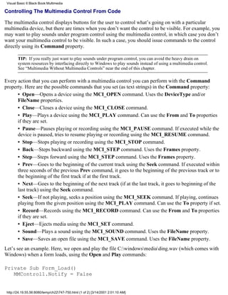 Visual Basic 6 Black Book:Multimedia

Controlling The Multimedia Control From Code

The multimedia control displays buttons for the user to control what’s going on with a particular
multimedia device, but there are times when you don’t want the control to be visible. For example, you
may want to play sounds under program control using the multimedia control, in which case you don’t
want your multimedia control to be visible. In such a case, you should issue commands to the control
directly using its Command property.

        TIP: If you really just want to play sounds under program control, you can avoid the heavy drain on
        system resources by interfacing directly to Windows to play sounds instead of using a multimedia control.
        See “Multimedia Without Multimedia Controls” near the end of this chapter.

Every action that you can perform with a multimedia control you can perform with the Command
property. Here are the possible commands that you set (as text strings) in the Command property:
      • Open—Opens a device using the MCI_OPEN command. Uses the DeviceType and/or
      FileName properties.
      • Close—Closes a device using the MCI_CLOSE command.
      • Play—Plays a device using the MCI_PLAY command. Can use the From and To properties
      if they are set.
      • Pause—Pauses playing or recording using the MCI_PAUSE command. If executed while the
      device is paused, tries to resume playing or recording using the MCI_RESUME command.
      • Stop—Stops playing or recording using the MCI_STOP command.
      • Back—Steps backward using the MCI_STEP command. Uses the Frames property.
      • Step—Steps forward using the MCI_STEP command. Uses the Frames property.
      • Prev—Goes to the beginning of the current track using the Seek command. If executed within
      three seconds of the previous Prev command, it goes to the beginning of the previous track or to
      the beginning of the first track if at the first track.
      • Next—Goes to the beginning of the next track (if at the last track, it goes to beginning of the
      last track) using the Seek command.
      • Seek—If not playing, seeks a position using the MCI_SEEK command. If playing, continues
      playing from the given position using the MCI_PLAY command. Can use the To property if set.
      • Record—Records using the MCI_RECORD command. Can use the From and To properties
      if they are set.
      • Eject—Ejects media using the MCI_SET command.
      • Sound—Plays a sound using the MCI_SOUND command. Uses the FileName property.
      • Save—Saves an open file using the MCI_SAVE command. Uses the FileName property.
Let’s see an example. Here, we open and play the file C:windowsmediading.wav (which comes with
Windows) when a form loads, using the Open and Play commands:

Private Sub Form_Load()
   MMControl1.Notify = False


 http://24.19.55.56:8080/temp/ch22747-750.html (1 of 2) [3/14/2001 2:01:10 AM]
 