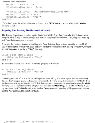 Visual Basic 6 Black Book:Multimedia

     MMControl1.Wait = True
     MMControl1.Shareable = False

   MMControl1.FileName = "C:WINDOWSMEDIADING.WAV"
   MMControl1.Command = "Open"
   MMControl1.Command = "Play"
End Sub
If you don’t want the multimedia control in this code, MMControl1, to be visible, set its Visible
property to False.

Stopping And Pausing The Multimedia Control

The Testing Department is calling again. Beethoven’s Fifth Symphony is really fine, but does your
program have to play it continuously? You explain that you like Beethoven. Fine, they say, add Stop
and Pause buttons to your program.
Although the multimedia control has Stop and Pause buttons, those buttons won’t be accessible if
you’re running the control from code and have made the control invisible. To stop the control, you can
set its Command property to “Stop” this way:

Private Sub Stop_Click()
    MMControl1.Command = "Stop"
End Sub
To pause the control, you set the Command property to “Pause”:

Private Sub Pause_Click()
    MMControl1.Command = "Pause"
End Sub
Executing this line of code if the control is paused makes it try to resume again, but note that many
devices don’t support pause and resume. For example, if you’re using the computer’s CD-ROM drive
to play music and try to pause it, you’ll find that most drives stop and the multimedia control’s Mode
property (see the next topic in this chapter) will be set to mciModeStop, not mciModePause. If you
try to resume the CD-ROM music with another Pause command, nothing will happen—you have to
use the Play command to restart playback.




 http://24.19.55.56:8080/temp/ch22747-750.html (2 of 2) [3/14/2001 2:01:10 AM]
 
