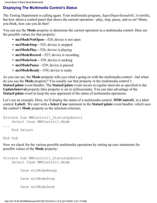 Visual Basic 6 Black Book:Multimedia

Displaying The Multimedia Control’s Status

The Testing Department is calling again. Your multimedia program, SuperDuperSounds4U, is terrific,
but how about a control panel that shows the current operation—play, stop, pause, and so on? Hmm,
you think, how can you do that?
You can use the Mode property to determine the current operation in a multimedia control. Here are
the possible values for that property:
      • mciModeNotOpen—524; device is not open
      • mciModeStop—525; device is stopped
      • mciModePlay—526; device is playing
      • mciModeRecord—527; device is recording
      • mciModeSeek—528; device is seeking
      • mciModePause—529; device is paused
      • mciModeReady—530; device is ready
As you can see, the Mode property tells you what’s going on with the multimedia control—but when
do you use the Mode property? You usually use that property in the multimedia control’s
StatusUpdate event handler. The StatusUpdate event occurs at regular intervals as specified in the
UpdateInterval property (this property is set in milliseconds). You can take advantage of the
StatusUpdate event to keep the user appraised of the status of multimedia operations.
Let’s see an example. Here, we’ll display the status of a multimedia control, MMControl1, in a label
control, Label1. We start with a Select Case statement in the StatusUpdate event handler, which uses
the control’s Mode property as the selection criterion:

Private Sub MMControl1_StatusUpdate()
    Select Case MMControl1.Mode
...
    End Select

End Sub
Now we check for the various possible multimedia operations by setting up case statements for
possible values of the Mode property:

Private Sub MMControl1_StatusUpdate()
    Select Case MMControl1.Mode

               Case mciModeReady

               Case mciModeStop

               Case mciModeSeek


 http://24.19.55.56:8080/temp/ch22750-753.html (1 of 4) [3/14/2001 2:01:15 AM]
 