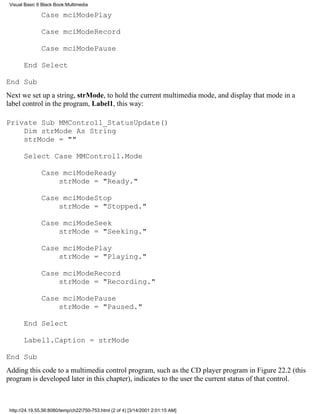 Visual Basic 6 Black Book:Multimedia

               Case mciModePlay

               Case mciModeRecord

               Case mciModePause

       End Select

End Sub
Next we set up a string, strMode, to hold the current multimedia mode, and display that mode in a
label control in the program, Label1, this way:

Private Sub MMControl1_StatusUpdate()
    Dim strMode As String
    strMode = ""

       Select Case MMControl1.Mode

               Case mciModeReady
                   strMode = "Ready."

               Case mciModeStop
                   strMode = "Stopped."

               Case mciModeSeek
                   strMode = "Seeking."

               Case mciModePlay
                   strMode = "Playing."

               Case mciModeRecord
                   strMode = "Recording."

               Case mciModePause
                   strMode = "Paused."

       End Select

       Label1.Caption = strMode

End Sub
Adding this code to a multimedia control program, such as the CD player program in Figure 22.2 (this
program is developed later in this chapter), indicates to the user the current status of that control.



 http://24.19.55.56:8080/temp/ch22750-753.html (2 of 4) [3/14/2001 2:01:15 AM]
 