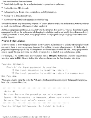 Visual Basic 6 Black Book:Visual Basic Overview

" Detailed designDesign the actual data structures, procedures, and so on .
" CodingGo from PDL to code.
" DebuggingSolve design-time, compilation, and obvious errors.
" TestingTry to break the software.
" MaintenanceReact to user feedback and keep testing.
Each of these steps may have many subparts, of course. (For example, the maintenance part may take up
as much time as the rest of the project taken together.)
As the design process continues, a model of what the program does evolves. You use this model to get a
conceptual handle on the software (while keeping in mind that models are usually flawed at some level).
Keeping the model in mind, then, many programmers use a program design language to start the actual
coding process.
Program Design Language
Everyone seems to think that programmers use flowcharts, but the reality is usually different (flowcharts
are nice to show to nonprogrammers, though). One tool that commercial programmers do find useful is
program design language (PDL). Although there are formal specifications for PDL, many programmers
simply regard this step as writing out what a program does in English as a sort of pseudo-code.
For example, if we want to create a new function named dblSqrt() that returns a numbers square root,
we might write its PDL this way in English, where we break what the function does into steps:

Function dblSqrt()
    Check if the input parameter is negative
        If the input parameter is negative, return -1
        If the input parameter is positive, return its square root
End Function
When you actually write the code, the PDL can often become the comments in that code; for example,
heres the completed function:

'*****************************************************
' dblSqrt()
' Purpose: Returns the passed parameter's square root
' Inputs: dblParameter, the parameter whose square root we need
' Returns: The input value's square root
'*****************************************************
Function dblSqrt(dblParameter As Double) As Double




 http://24.19.55.56:8080/temp/ch01034-036.html (2 of 3) [3/14/2001 1:25:50 AM]
 