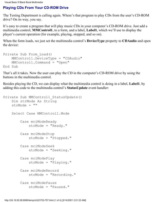 Visual Basic 6 Black Book:Multimedia

Playing CDs From Your CD-ROM Drive

The Testing Department is calling again. Where’s that program to play CDs from the user’s CD-ROM
drive? On its way, you say.
It’s easy to create a program that will play music CDs in your computer’s CD-ROM drive. Just add a
multimedia control, MMControl1, to a form, and a label, Label1, which we’ll use to display the
player’s current operation (for example, playing, stopped, and so on).
When the form loads, we just set the multimedia control’s DeviceType property to CDAudio and open
the device:

Private Sub Form_Load()
    MMControl1.DeviceType = "CDAudio"
    MMControl1.Command = "Open"
End Sub
That’s all it takes. Now the user can play the CD in the computer’s CD-ROM drive by using the
buttons in the multimedia control.
Besides playing the CD, we can display what the multimedia control is doing in a label, Label1, by
adding this code to the multimedia control’s StatusUpdate event handler:

Private Sub MMControl1_StatusUpdate()
    Dim strMode As String
    strMode = ""

       Select Case MMControl1.Mode

               Case mciModeReady
                   strMode = "Ready."

               Case mciModeStop
                   strMode = "Stopped."

               Case mciModeSeek
                   strMode = "Seeking."

               Case mciModePlay
                   strMode = "Playing."

               Case mciModeRecord
                   strMode = "Recording."

               Case mciModePause
                   strMode = "Paused."


 http://24.19.55.56:8080/temp/ch22753-757.html (1 of 4) [3/14/2001 2:01:23 AM]
 