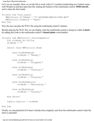 Visual Basic 6 Black Book:Multimedia

Let’s see an example. Here, we set the file to work with to C:windowsmediading.wav (which comes
with Windows) and then open that file, making the buttons of the multimedia control, MMControl1,
active when the form loads:

Private Sub Form_Load()
   MMControl1.FileName = "C:WINDOWSMEDIADING.WAV"
   MMControl1.Command = "Open"
End Sub
Now the user can play the WAV file using the multimedia control’s buttons.
Besides playing the WAV file, we can display what the multimedia control is doing in a label, Label1,
by adding this code to the multimedia control’s StatusUpdate event handler:

Private Sub MMControl1_StatusUpdate()
    Dim strMode As String
    strMode = ""

       Select Case MMControl1.Mode

               Case mciModeReady
                   strMode = "Ready."

               Case mciModeStop
                   strMode = "Stopped."

               Case mciModeSeek
                   strMode = "Seeking."

               Case mciModePlay
                   strMode = "Playing."

               Case mciModeRecord
                   strMode = "Recording."

               Case mciModePause
                   strMode = "Paused."

       End Select

       Label1.Caption = strMode

End Sub
Finally, we stop playback (if it hasn’t already been stopped), and close the multimedia control when the
form is unloaded:


 http://24.19.55.56:8080/temp/ch22753-757.html (3 of 4) [3/14/2001 2:01:23 AM]
 