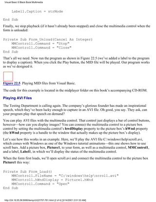 Visual Basic 6 Black Book:Multimedia



       Label1.Caption = strMode

End Sub
Finally, we stop playback (if it hasn’t already been stopped) and close the multimedia control when the
form is unloaded:

Private Sub Form_Unload(Cancel As Integer)
    MMControl1.Command = "Stop"
    MMControl1.Command = "Close"
End Sub
That’s all we need. Now run the program as shown in Figure 22.5 (we’ve added a label to the program
to display a caption). When you click the Play button, the MID file will be played. Our program works
as we’ve designed it.



Figure 22.5 Playing MID files from Visual Basic.

The code for this example is located in the midplayer folder on this book’s accompanying CD-ROM.

Playing AVI Files

The Testing Department is calling again. The company’s glorious founder has made an inspirational
speech, which they’ve been lucky enough to capture in an AVI file. Oh good, you say. They ask, can
your program play that speech on demand?
You can play AVI files with the multimedia control. That control just displays a bar of control buttons,
however—how can you display images? You can connect the multimedia control to a picture box
control by setting the multimedia control’s hwdDisplay property to the picture box’s hWnd property
(the hWnd property is a handle to the window that actually makes up the picture box’s display).
Let’s see how this works in an example. Here, we’ll play the AVI file C:windowshelpscroll.avi,
which comes with Windows as one of the Windows tutorial animations—this one shows how to use
scroll bars. Add a picture box, Picture1, to your form, as well as a multimedia control, MMControl1,
and a label, Label1, in which we’ll display the status of the multimedia control.
When the form first loads, we’ll open scroll.avi and connect the multimedia control to the picture box
Picture1 this way:

Private Sub Form_Load()
    MMControl1.FileName = "C:windowshelpscroll.avi"
    MMControl1.hWndDisplay = Picture1.hWnd
    MMControl1.Command = "Open"
End Sub


 http://24.19.55.56:8080/temp/ch22757-761.html (2 of 4) [3/14/2001 2:01:33 AM]
 
