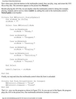 Visual Basic 6 Black Book:Multimedia

Now when users click the buttons in the multimedia control, they can play, stop, and restart the AVI
file as they like. The animation appears in the picture box Picture1.
Besides playing the AVI file, we can display what the multimedia control is doing (for example,
playing, stopped, and so on) in a label, Label1, by adding this code to the multimedia control’s
StatusUpdate event handler:

Private Sub MMControl1_StatusUpdate()
    Dim strMode As String
    strMode = ""

       Select Case MMControl1.Mode

               Case mciModeReady
                   strMode = "Ready."

               Case mciModeStop
                   strMode = "Stopped."

               Case mciModeSeek
                   strMode = "Seeking."

               Case mciModePlay
                   strMode = "Playing."

               Case mciModeRecord
                   strMode = "Recording."

               Case mciModePause
                   strMode = "Paused."

       End Select

       Label1.Caption = strMode

End Sub
Finally, we stop and close the multimedia control when the form is unloaded:

Private Sub Form_Unload(Cancel As Integer)
    MMControl1.Command = "Stop"
    MMControl1.Command = "Close"
End Sub
That’s it—now run the program as shown in Figure 22.6. As you can see in that figure, the program
plays the AVI in the picture box. Our multimedia animation example is a success.


 http://24.19.55.56:8080/temp/ch22757-761.html (3 of 4) [3/14/2001 2:01:33 AM]
 