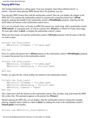 Visual Basic 6 Black Book:Multimedia

Playing MPG Files

The Testing Department is calling again. Your new program, SuperDuperMultimedia4U, is
terrific—but how about playing MPG format files? No problem, you say.
You can play MPG format files with the multimedia control. How do you display the images in the
MPG file? You connect the multimedia control to a picture box using the picture box’s hWnd
property, placing that handle in the multimedia control’s hWndDisplay property. Opening the file
itself makes the buttons in the multimedia control active.
Let’s see an example; here, we’ll play an MPG file named, say, demo.mpg. Add a multimedia control,
MMControl1, to a program now, as well as a picture box, Picture1, in which we’ll play demo.mpg.
We also add a label, Label1, to display the multimedia control’s status.
When the form loads, we load the multimedia control’s FileName property with the name of the file
we want to open:

Private Sub Form_Load()
    MMControl1.FileName = "c:demo.mpg"
...
End Sub
Next we connect the picture box’s hWnd property to the multimedia control’s hWndDisplay property
to connect the picture box to the multimedia control:

Private Sub Form_Load()
    MMControl1.FileName = "c:demo.mpg"
    MMControl1.hWndDisplay = Picture1.hWnd
...
End Sub
Finally, we open the file, which enables the buttons in the multimedia control:

Private Sub Form_Load()
    MMControl1.FileName = "c:demo.mpg"
    MMControl1.hWndDisplay = Picture1.hWnd
    MMControl1.Command = "Open"
End Sub
Now when users click the buttons in the multimedia control, they can play, stop, and restart the MPG
file as they like. The animation appears in the picture box Picture1.
Besides playing the MPG file, we can display what the multimedia control is doing (for example,
playing, stopped, and so forth) in a label, Label1, by adding this code to the multimedia control’s
StatusUpdate event handler:

Private Sub MMControl1_StatusUpdate()


 http://24.19.55.56:8080/temp/ch22761-764.html (1 of 3) [3/14/2001 2:01:38 AM]
 