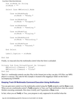 Visual Basic 6 Black Book:Multimedia

       Dim strMode As String
       strMode = ""

       Select Case MMControl1.Mode

               Case mciModeReady
                   strMode = "Ready."

               Case mciModeStop
                   strMode = "Stopped."

               Case mciModeSeek
                   strMode = "Seeking."

               Case mciModePlay
                   strMode = "Playing."

               Case mciModeRecord
                   strMode = "Recording."

               Case mciModePause
                   strMode = "Paused."

       End Select

       Label1.Caption = strMode

End Sub
Finally, we stop and close the multimedia control when the form is unloaded:

Private Sub Form_Unload(Cancel As Integer)
    MMControl1.Command = "Stop"
    MMControl1.Command = "Close"
End Sub
That’s it—multimedia controls can play files in this format just as they can play AVI files; our MPG
player is a success. The code for this example is located in the mpgplayer folder on this book’s
accompanying CD-ROM.

Keeping Track Of Multimedia Command Execution Using Notification

You can gain more control over the multimedia control using the Notify property and the Done event.
When you set a multimedia control’s Notify property to True, you’ll get notification when the control
finishes executing commands. How does it notify you? It generates a Done event.
In fact, when you set Notify to True, your program is only supposed to be notified when the

 http://24.19.55.56:8080/temp/ch22761-764.html (2 of 3) [3/14/2001 2:01:38 AM]
 