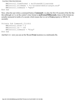 Visual Basic 6 Black Book:Multimedia

    MMControl1.TimeFormat = mciFormatMilliseconds
    MMControl1.FileName = "c:windowsmediacanyon.mid"
    MMControl1.Command = "Open"
End Sub
Now, when the user clicks a command button, Command1, we play the first 10 seconds of the file like
this (although we’ve set the control’s time format to mciFormatMilliseconds, times in this format are
actually measured in tenths of a second, which means that we set to From property to 100 for 10
seconds):

Private Sub Command1_Click()
    MMControl1.From = 0
    MMControl1.To = 100
    MMControl1.Command = "Play"
End Sub
And that’s it—now you can set the To and From locations in a multimedia file.




 http://24.19.55.56:8080/temp/ch22768-770.html (3 of 3) [3/14/2001 2:01:42 AM]
 