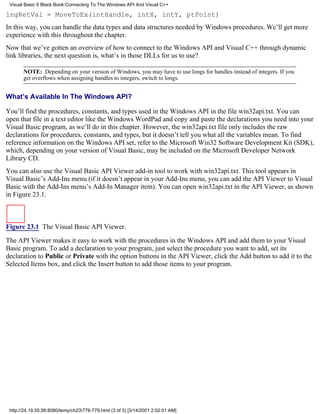 Visual Basic 6 Black Book:Connecting To The Windows API And Visual C++

lngRetVal = MoveToEx(intHandle, intX, intY, ptPoint)
In this way, you can handle the data types and data structures needed by Windows procedures. We’ll get more
experience with this throughout the chapter.
Now that we’ve gotten an overview of how to connect to the Windows API and Visual C++ through dynamic
link libraries, the next question is, what’s in those DLLs for us to use?

       NOTE: Depending on your version of Windows, you may have to use longs for handles instead of integers. If you
       get overflows when assigning handles to integers, switch to longs.


What’s Available In The Windows API?

You’ll find the procedures, constants, and types used in the Windows API in the file win32api.txt. You can
open that file in a text editor like the Windows WordPad and copy and paste the declarations you need into your
Visual Basic program, as we’ll do in this chapter. However, the win32api.txt file only includes the raw
declarations for procedures, constants, and types, but it doesn’t tell you what all the variables mean. To find
reference information on the Windows API set, refer to the Microsoft Win32 Software Development Kit (SDK),
which, depending on your version of Visual Basic, may be included on the Microsoft Developer Network
Library CD.
You can also use the Visual Basic API Viewer add-in tool to work with win32api.txt. This tool appears in
Visual Basic’s Add-Ins menu (if it doesn’t appear in your Add-Ins menu, you can add the API Viewer to Visual
Basic with the Add-Ins menu’s Add-In Manager item). You can open win32api.txt in the API Viewer, as shown
in Figure 23.1.



Figure 23.1 The Visual Basic API Viewer.
The API Viewer makes it easy to work with the procedures in the Windows API and add them to your Visual
Basic program. To add a declaration to your program, just select the procedure you want to add, set its
declaration to Public or Private with the option buttons in the API Viewer, click the Add button to add it to the
Selected Items box, and click the Insert button to add those items to your program.




 http://24.19.55.56:8080/temp/ch23776-779.html (3 of 3) [3/14/2001 2:02:01 AM]
 