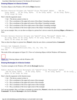 Visual Basic 6 Black Book:Connecting To The Windows API And Visual C++

Drawing Ellipses In A Device Context

You draw ellipses in the Windows API with the Ellipse function:

Declare Function Ellipse Lib "gdi32" Alias "Ellipse" (ByVal     hdc As _
    Long, ByVal    X1 As Long, ByVal   Y1 As Long, ByVal   X2 As Long, ByVal _
    Y2 As Long) As Long
Here’s what the arguments mean:
      • hdc—The device context to draw in
      • X1—The x-coordinate of the upper-left corner of the ellipse’s bounding rectangle
      • Y1—The y-coordinate of the upper-left corner of the ellipse’s bounding rectangle
      • X2—The x-coordinate of the lower-right corner of the ellipse’s bounding rectangle
      • Y2—The y-coordinate of the lower-right corner of the ellipse’s bounding rectangle
Let’s see an example. Here, we can draw an ellipse in a picture box’s device context by declaring Ellipse as Private in a
form:

Private Declare Function Ellipse Lib "gdi32" Alias "Ellipse" (ByVal hdc _
    As Long, ByVal X1 As Long, ByVal Y1 As Long, ByVal X2 As Long, _
    ByVal Y2 As Long) As Long
Then we draw the ellipse in a picture box, Picture1, when the user clicks a command button, Command1:

Private Sub Command1_Click()
    retval = Ellipse(Picture1.hdc, 10, 10, 160, 70)
End Sub
The result of this code appears in Figure 23.3. Now we’re drawing ellipses with the Windows API functions.



Figure 23.3 Drawing ellipses with the Windows API.

Drawing Rectangles In A Device Context

You draw rectangles in the Windows API with the Rectangle function:

Public Declare Function Rectangle Lib "gdi32" Alias "Rectangle" (ByVal         _
     hdc As Long, ByVal    X1 As Long, ByVal     Y1 As Long, ByVal    X2 As Long, _
    ByVal Y2 As Long) As Long
Here’s what the arguments in this function mean:
      • hdc—The device context to draw in
      • X1—The x-coordinate of the upper-left corner of the rectangle
      • Y1—The y-coordinate of the upper-left corner of the rectangle
      • X2—The x-coordinate of the lower-right corner of the rectangle
      • Y2—The y-coordinate of the lower-right corner of the rectangle
Let’s see an example. Here, we’ll draw a rectangle in a picture box, Picture1, when the user clicks a command button,
Command1. We declare Rectangle in the form as Private:




 http://24.19.55.56:8080/temp/ch23784-788.html (1 of 3) [3/14/2001 2:02:14 AM]
 