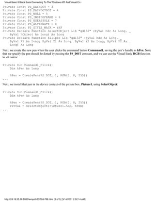 Visual Basic 6 Black Book:Connecting To The Windows API And Visual C++

Private Const PS_DASHDOT = 3
Private Const PS_DASHDOTDOT = 4
Private Const PS_NULL = 5
Private Const PS_INSIDEFRAME = 6
Private Const PS_USERSTYLE = 7
Private Const PS_ALTERNATE = 8
Private Const PS_STYLE_MASK = &HF
Private Declare Function SelectObject Lib "gdi32" (ByVal hdc As Long, _
    ByVal hObject As Long) As Long
Private Declare Function Ellipse Lib "gdi32" (ByVal hdc As Long, _
    ByVal X1 As Long, ByVal Y1 As Long, ByVal X2 As Long, ByVal Y2 As _
    Long) As Long
Next, we create the new pen when the user clicks the command button Command1, saving the pen’s handle as hPen. Note
that we specify the pen should be dotted by passing the PS_DOT constant, and we can use the Visual Basic RGB function
to set colors:

Private Sub Command1_Click()
    Dim hPen As Long

      hPen = CreatePen(PS_DOT, 1, RGB(0, 0, 255))
...
Next, we install that pen in the device context of the picture box, Picture1, using SelectObject:

Private Sub Command1_Click()
    Dim hPen As Long

      hPen = CreatePen(PS_DOT, 1, RGB(0, 0, 255))
      retval = SelectObject(Picture1.hdc, hPen)
...




 http://24.19.55.56:8080/temp/ch23784-788.html (3 of 3) [3/14/2001 2:02:14 AM]
 