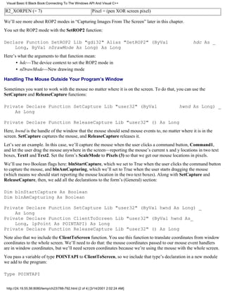 Visual Basic 6 Black Book:Connecting To The Windows API And Visual C++

R2_XORPEN (= 7)                                          Pixel = (pen XOR screen pixel)

We’ll see more about ROP2 modes in “Capturing Images From The Screen” later in this chapter.
You set the ROP2 mode with the SetROP2 function:

Declare Function SetROP2 Lib "gdi32" Alias "SetROP2" (ByVal                                         hdc As _
    Long, ByVal nDrawMode As Long) As Long
Here’s what the arguments to that function mean:
      • hdc—The device context to set the ROP2 mode in
      • nDrawMode—New drawing mode

Handling The Mouse Outside Your Program’s Window

Sometimes you want to work with the mouse no matter where it is on the screen. To do that, you can use the
SetCapture and ReleaseCapture functions:

Private Declare Function SetCapture Lib "user32" (ByVal                                      hwnd As Long) _
    As Long

Private Declare Function ReleaseCapture Lib "user32" () As Long
Here, hwnd is the handle of the window that the mouse should send mouse events to, no matter where it is in the
screen. SetCapture captures the mouse, and ReleaseCapture releases it.
Let’s see an example. In this case, we’ll capture the mouse when the user clicks a command button, Command1,
and let the user drag the mouse anywhere in the screen—reporting the mouse’s current x and y locations in two text
boxes, Text1 and Text2. Set the form’s ScaleMode to Pixels (3) so that we get our mouse locations in pixels.
We’ll use two Boolean flags here: blnStartCapture, which we set to True when the user clicks the command button
to capture the mouse, and blnAmCapturing, which we’ll set to True when the user starts dragging the mouse
(which means we should start reporting the mouse location in the two text boxes). Along with SetCapture and
ReleaseCapture, then, we add all the declarations to the form’s (General) section:

Dim blnStartCapture As Boolean
Dim blnAmCapturing As Boolean

Private Declare Function SetCapture Lib "user32" (ByVal hwnd As Long) _
    As Long
Private Declare Function ClientToScreen Lib "user32" (ByVal hwnd As_
    Long, lpPoint As POINTAPI) As Long
Private Declare Function ReleaseCapture Lib "user32" () As Long
Note also that we include the ClientToScreen function. You use this function to translate coordinates from window
coordinates to the whole screen. We’ll need to do that: the mouse coordinates passed to our mouse event handlers
are in window coordinates, but we’ll need screen coordinates because we’re using the mouse with the whole screen.
You pass a variable of type POINTAPI to ClientToScreen, so we include that type’s declaration in a new module
we add to the program:

Type POINTAPI


 http://24.19.55.56:8080/temp/ch23788-792.html (2 of 4) [3/14/2001 2:02:24 AM]
 