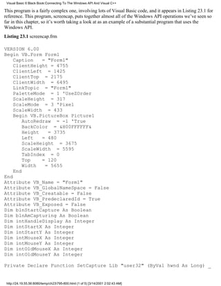 Visual Basic 6 Black Book:Connecting To The Windows API And Visual C++

This program is a fairly complex one, involving lots of Visual Basic code, and it appears in Listing 23.1 for
reference. This program, screencap, puts together almost all of the Windows API operations we’ve seen so
far in this chapter, so it’s worth taking a look at as an example of a substantial program that uses the
Windows API.
Listing 23.1 screencap.frm

VERSION 6.00
Begin VB.Form Form1
    Caption    = "Form1"
    ClientHeight = 4755
    ClientLeft = 1425
    ClientTop = 2175
    ClientWidth = 6495
    LinkTopic = "Form1"
    PaletteMode = 1 'UseZOrder
    ScaleHeight = 317
    ScaleMode = 3 'Pixel
    ScaleWidth = 433
    Begin VB.PictureBox Picture1
        AutoRedraw = -1 'True
        BackColor = &H00FFFFFF&
        Height   = 3735
        Left   = 480
        ScaleHeight = 3675
        ScaleWidth = 5595
        TabIndex = 0
        Top    = 120
        Width   = 5655
    End
End
Attribute VB_Name = "Form1"
Attribute VB_GlobalNameSpace = False
Attribute VB_Creatable = False
Attribute VB_PredeclaredId = True
Attribute VB_Exposed = False
Dim blnStartCapture As Boolean
Dim blnAmCapturing As Boolean
Dim intHandleDisplay As Integer
Dim intStartX As Integer
Dim intStartY As Integer
Dim intMouseX As Integer
Dim intMouseY As Integer
Dim intOldMouseX As Integer
Dim intOldMouseY As Integer

Private Declare Function SetCapture Lib "user32" (ByVal hwnd As Long) _


 http://24.19.55.56:8080/temp/ch23795-800.html (1 of 5) [3/14/2001 2:02:43 AM]
 