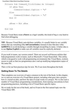 Visual Basic 6 Black Book:Visual Basic Overview

     Private Sub Command_Click(Index As Integer)
         If xNow Then
              Command(Index).Caption = "x"
         Else
              Command(Index).Caption = "o"
         End If

             xNoww = Not xNow

     End Sub

Because Visual Basic treats xNoww as a legal variable, this kind of bug is very hard to
find when debugging.

TIP: Because Visual Basic auto-declares variables, its usually better to use variable
names that say something (like intCurrentIndex) instead of ones that dont (like
intDD35A) to avoid declaring a variable through misspelling its name. A better idea is
to use Option Explicit to make sure all variables must be explicitly declared.

If you work in teams, use version control. There are several well-known utilities that
help programmers work in teams, such as Microsofts Visual SourceSafe. This utility,
which is designed to work with programming environments like Visual Basic, restricts
access to code so that two programmers dont end up modifying independent copies of
the same file.
Thats it for our best practices tips for now. Well see more throughout the book.

Getting Down To The Details

That completes our overview of topics common to the rest of the book. In this chapter,
weve seen an overview of a Visual Basic project, including what goes into a project,
how its stored on disk, and how the idea of scope works in a project. Weve also seen a
number of Visual Basic programming considerations, from naming conventions to best
programming practices, including a list of Visual Basic-specific topics.
Were ready for the rest of the book, and well turn to the first natural topic nowthe
Visual Basic IDE.




 http://24.19.55.56:8080/temp/ch01036-040.html (3 of 4) [3/14/2001 1:25:52 AM]
 