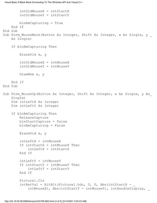 Visual Basic 6 Black Book:Connecting To The Windows API And Visual C++


              intOldMouseX = intStartX
              intOldMouseY = intStartY

        blnAmCapturing = True
    End If
End Sub
Sub Form_MouseMove(Button As Integer, Shift As Integer, x As Single, y _
    As Single)

      If blnAmCapturing Then

              EraseOld x, y

              intOldMouseX = intMouseX
              intOldMouseY = intMouseY

              DrawNew x, y

    End If
End Sub

Sub Form_MouseUp(Button As Integer, Shift As Integer, x As Single, y As_
    Single)
    Dim intLeftX As Integer
    Dim intLeftY As Integer

      If blnAmCapturing Then
          ReleaseCapture
          blnStartCapture = False
          blnAmCapturing = False

              EraseOld x, y

              intLeftX = intMouseX
              If intStartX < intMouseX Then
                  intLeftX = intStartX
              End If

              intLeftY = intMouseY
              If intStartY < intMouseY Then
                  intLeftY = intStartY
              End If

              Picture1.Cls
              intRetVal = BitBlt(Picture1.hdc, 0, 0, Abs(intStartX - _
                  intMouseX), Abs(intStartY - intMouseY), intHandleDisplay, _


http://24.19.55.56:8080/temp/ch23795-800.html (3 of 5) [3/14/2001 2:02:43 AM]
 