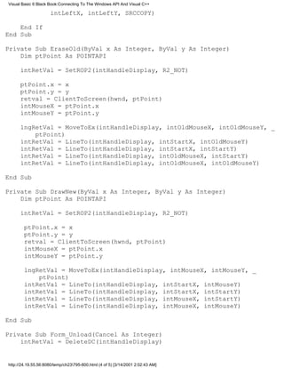 Visual Basic 6 Black Book:Connecting To The Windows API And Visual C++

                      intLeftX, intLeftY, SRCCOPY)

    End If
End Sub

Private Sub EraseOld(ByVal x As Integer, ByVal y As Integer)
    Dim ptPoint As POINTAPI

      intRetVal = SetROP2(intHandleDisplay, R2_NOT)

      ptPoint.x = x
      ptPoint.y = y
      retval = ClientToScreen(hwnd, ptPoint)
      intMouseX = ptPoint.x
      intMouseY = ptPoint.y

      lngRetVal = MoveToEx(intHandleDisplay, intOldMouseX, intOldMouseY, _
          ptPoint)
      intRetVal = LineTo(intHandleDisplay, intStartX, intOldMouseY)
      intRetVal = LineTo(intHandleDisplay, intStartX, intStartY)
      intRetVal = LineTo(intHandleDisplay, intOldMouseX, intStartY)
      intRetVal = LineTo(intHandleDisplay, intOldMouseX, intOldMouseY)

End Sub

Private Sub DrawNew(ByVal x As Integer, ByVal y As Integer)
    Dim ptPoint As POINTAPI

      intRetVal = SetROP2(intHandleDisplay, R2_NOT)

        ptPoint.x = x
        ptPoint.y = y
        retval = ClientToScreen(hwnd, ptPoint)
        intMouseX = ptPoint.x
        intMouseY = ptPoint.y

        lngRetVal = MoveToEx(intHandleDisplay, intMouseX, intMouseY, _
            ptPoint)
        intRetVal = LineTo(intHandleDisplay, intStartX, intMouseY)
        intRetVal = LineTo(intHandleDisplay, intStartX, intStartY)
        intRetVal = LineTo(intHandleDisplay, intMouseX, intStartY)
        intRetVal = LineTo(intHandleDisplay, intMouseX, intMouseY)

End Sub

Private Sub Form_Unload(Cancel As Integer)
    intRetVal = DeleteDC(intHandleDisplay)


http://24.19.55.56:8080/temp/ch23795-800.html (4 of 5) [3/14/2001 2:02:43 AM]
 