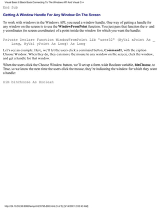 Visual Basic 6 Black Book:Connecting To The Windows API And Visual C++

End Sub

Getting A Window Handle For Any Window On The Screen

To work with windows in the Windows API, you need a window handle. One way of getting a handle for
any window on the screen is to use the WindowFromPoint function. You just pass that function the x- and
y-coordinates (in screen coordinates) of a point inside the window for which you want the handle:

Private Declare Function WindowFromPoint Lib "user32" (ByVal xPoint As _
    Long, ByVal yPoint As Long) As Long
Let’s see an example. Here, we’ll let the users click a command button, Command1, with the caption
Choose Window. When they do, they can move the mouse to any window on the screen, click the window,
and get a handle for that window.
When the users click the Choose Window button, we’ll set up a form-wide Boolean variable, blnChoose, to
True, so we know the next time the users click the mouse, they’re indicating the window for which they want
a handle:

Dim blnChoose As Boolean




 http://24.19.55.56:8080/temp/ch23795-800.html (5 of 5) [3/14/2001 2:02:43 AM]
 