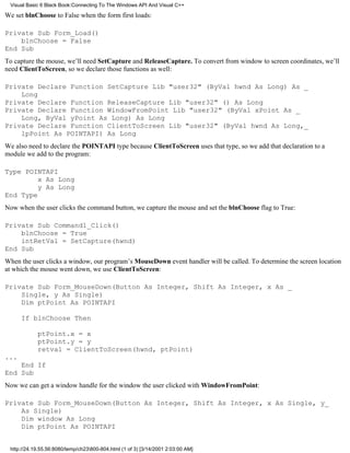Visual Basic 6 Black Book:Connecting To The Windows API And Visual C++

We set blnChoose to False when the form first loads:

Private Sub Form_Load()
    blnChoose = False
End Sub
To capture the mouse, we’ll need SetCapture and ReleaseCapture. To convert from window to screen coordinates, we’ll
need ClientToScreen, so we declare those functions as well:

Private Declare Function SetCapture Lib "user32" (ByVal hwnd As Long) As _
    Long
Private Declare Function ReleaseCapture Lib "user32" () As Long
Private Declare Function WindowFromPoint Lib "user32" (ByVal xPoint As _
    Long, ByVal yPoint As Long) As Long
Private Declare Function ClientToScreen Lib "user32" (ByVal hwnd As Long,_
    lpPoint As POINTAPI) As Long
We also need to declare the POINTAPI type because ClientToScreen uses that type, so we add that declaration to a
module we add to the program:

Type POINTAPI
         x As Long
         y As Long
End Type
Now when the user clicks the command button, we capture the mouse and set the blnChoose flag to True:

Private Sub Command1_Click()
    blnChoose = True
    intRetVal = SetCapture(hwnd)
End Sub
When the user clicks a window, our program’s MouseDown event handler will be called. To determine the screen location
at which the mouse went down, we use ClientToScreen:

Private Sub Form_MouseDown(Button As Integer, Shift As Integer, x As _
    Single, y As Single)
    Dim ptPoint As POINTAPI

      If blnChoose Then

            ptPoint.x = x
            ptPoint.y = y
            retval = ClientToScreen(hwnd, ptPoint)
...
    End If
End Sub
Now we can get a window handle for the window the user clicked with WindowFromPoint:

Private Sub Form_MouseDown(Button As Integer, Shift As Integer, x As Single, y_
    As Single)
    Dim window As Long
    Dim ptPoint As POINTAPI


 http://24.19.55.56:8080/temp/ch23800-804.html (1 of 3) [3/14/2001 2:03:00 AM]
 