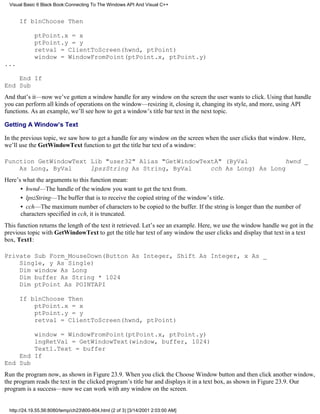Visual Basic 6 Black Book:Connecting To The Windows API And Visual C++


      If blnChoose Then

             ptPoint.x = x
             ptPoint.y = y
             retval = ClientToScreen(hwnd, ptPoint)
             window = WindowFromPoint(ptPoint.x, ptPoint.y)
...

    End If
End Sub
And that’s it—now we’ve gotten a window handle for any window on the screen the user wants to click. Using that handle
you can perform all kinds of operations on the window—resizing it, closing it, changing its style, and more, using API
functions. As an example, we’ll see how to get a window’s title bar text in the next topic.

Getting A Window’s Text

In the previous topic, we saw how to get a handle for any window on the screen when the user clicks that window. Here,
we’ll use the GetWindowText function to get the title bar text of a window:

Function GetWindowText Lib "user32" Alias "GetWindowTextA" (ByVal          hwnd _
    As Long, ByVal     lpszString As String, ByVal     cch As Long) As Long
Here’s what the arguments to this function mean:
      • hwnd—The handle of the window you want to get the text from.
      • lpszString—The buffer that is to receive the copied string of the window’s title.
      • cch—The maximum number of characters to be copied to the buffer. If the string is longer than the number of
      characters specified in cch, it is truncated.
This function returns the length of the text it retrieved. Let’s see an example. Here, we use the window handle we got in the
previous topic with GetWindowText to get the title bar text of any window the user clicks and display that text in a text
box, Text1:

Private Sub Form_MouseDown(Button As Integer, Shift As Integer, x As _
    Single, y As Single)
    Dim window As Long
    Dim buffer As String * 1024
    Dim ptPoint As POINTAPI

      If blnChoose Then
          ptPoint.x = x
          ptPoint.y = y
          retval = ClientToScreen(hwnd, ptPoint)

        window = WindowFromPoint(ptPoint.x, ptPoint.y)
        lngRetVal = GetWindowText(window, buffer, 1024)
        Text1.Text = buffer
    End If
End Sub
Run the program now, as shown in Figure 23.9. When you click the Choose Window button and then click another window,
the program reads the text in the clicked program’s title bar and displays it in a text box, as shown in Figure 23.9. Our
program is a success—now we can work with any window on the screen.


  http://24.19.55.56:8080/temp/ch23800-804.html (2 of 3) [3/14/2001 2:03:00 AM]
 