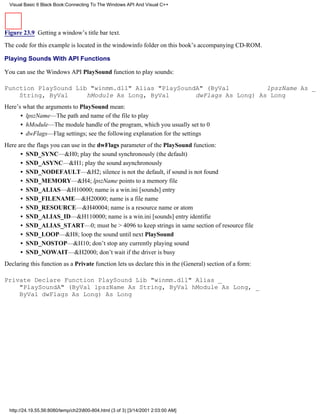 Visual Basic 6 Black Book:Connecting To The Windows API And Visual C++




Figure 23.9 Getting a window’s title bar text.

The code for this example is located in the windowinfo folder on this book’s accompanying CD-ROM.

Playing Sounds With API Functions

You can use the Windows API PlaySound function to play sounds:

Function PlaySound Lib "winmm.dll" Alias "PlaySoundA" (ByVal          lpszName As _
    String, ByVal     hModule As Long, ByVal       dwFlags As Long) As Long
Here’s what the arguments to PlaySound mean:
      • lpszName—The path and name of the file to play
      • hModule—The module handle of the program, which you usually set to 0
      • dwFlags—Flag settings; see the following explanation for the settings
Here are the flags you can use in the dwFlags parameter of the PlaySound function:
      • SND_SYNC—&H0; play the sound synchronously (the default)
      • SND_ASYNC—&H1; play the sound asynchronously
      • SND_NODEFAULT—&H2; silence is not the default, if sound is not found
      • SND_MEMORY—&H4; lpszName points to a memory file
      • SND_ALIAS—&H10000; name is a win.ini [sounds] entry
      • SND_FILENAME—&H20000; name is a file name
      • SND_RESOURCE—&H40004; name is a resource name or atom
      • SND_ALIAS_ID—&H110000; name is a win.ini [sounds] entry identifie
      • SND_ALIAS_START—0; must be > 4096 to keep strings in same section of resource file
      • SND_LOOP—&H8; loop the sound until next PlaySound
      • SND_NOSTOP—&H10; don’t stop any currently playing sound
      • SND_NOWAIT—&H2000; don’t wait if the driver is busy
Declaring this function as a Private function lets us declare this in the (General) section of a form:

Private Declare Function PlaySound Lib "winmm.dll" Alias _
    "PlaySoundA" (ByVal lpszName As String, ByVal hModule As Long, _
    ByVal dwFlags As Long) As Long




  http://24.19.55.56:8080/temp/ch23800-804.html (3 of 3) [3/14/2001 2:03:00 AM]
 