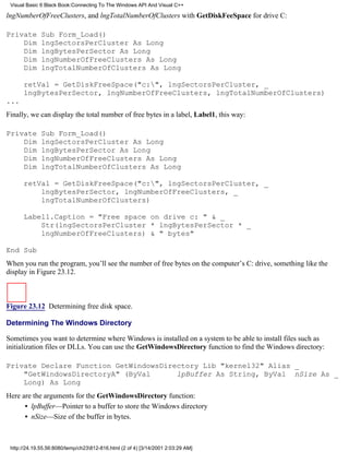 Visual Basic 6 Black Book:Connecting To The Windows API And Visual C++

lngNumberOfFreeClusters, and lngTotalNumberOfClusters with GetDiskFeeSpace for drive C:

Private       Sub Form_Load()
    Dim       lngSectorsPerCluster As Long
    Dim       lngBytesPerSector As Long
    Dim       lngNumberOfFreeClusters As Long
    Dim       lngTotalNumberOfClusters As Long

      retVal = GetDiskFreeSpace("c:", lngSectorsPerCluster, _
      lngBytesPerSector, lngNumberOfFreeClusters, lngTotalNumberOfClusters)
...
Finally, we can display the total number of free bytes in a label, Label1, this way:

Private       Sub Form_Load()
    Dim       lngSectorsPerCluster As Long
    Dim       lngBytesPerSector As Long
    Dim       lngNumberOfFreeClusters As Long
    Dim       lngTotalNumberOfClusters As Long

      retVal = GetDiskFreeSpace("c:", lngSectorsPerCluster, _
          lngBytesPerSector, lngNumberOfFreeClusters, _
          lngTotalNumberOfClusters)

      Label1.Caption = "Free space on drive c: " & _
          Str(lngSectorsPerCluster * lngBytesPerSector * _
          lngNumberOfFreeClusters) & " bytes"

End Sub
When you run the program, you’ll see the number of free bytes on the computer’s C: drive, something like the
display in Figure 23.12.



Figure 23.12 Determining free disk space.

Determining The Windows Directory

Sometimes you want to determine where Windows is installed on a system to be able to install files such as
initialization files or DLLs. You can use the GetWindowsDirectory function to find the Windows directory:

Private Declare Function GetWindowsDirectory Lib "kernel32" Alias _
    "GetWindowsDirectoryA" (ByVal      lpBuffer As String, ByVal nSize As _
    Long) As Long
Here are the arguments for the GetWindowsDirectory function:
      • lpBuffer—Pointer to a buffer to store the Windows directory
      • nSize—Size of the buffer in bytes.



 http://24.19.55.56:8080/temp/ch23812-816.html (2 of 4) [3/14/2001 2:03:29 AM]
 