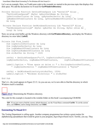 Visual Basic 6 Black Book:Connecting To The Windows API And Visual C++

Let’s see an example. Here, we’ll add some code to the example we started in the previous topic that displays free
disk space. We add the declaration we’ll need for GetWindowsDirectory:

Private Declare Function GetDiskFreeSpace Lib "kernel32" Alias _
    "GetDiskFreeSpaceA" (ByVal lpRootPathName As String, _
    lpSectorsPerCluster As Long, lpBytesPerSector As Long, _
    lpNumberOfFreeClusters As Long, lpTotalNumberOfClusters As Long)
    As Long

 Private Declare Function GetWindowsDirectory Lib "kernel32" Alias _
    "GetWindowsDirectoryA" (ByVal lpBuffer As String, ByVal nSize As _
    Long) As Long
Next, we set up a text buffer, get the Windows directory with GetWindowsDirectory, and display the Windows
directory in a new label, Label2:

Private       Sub Form_Load()
    Dim       lngSectorsPerCluster As Long
    Dim       lngBytesPerSector As Long
    Dim       lngNumberOfFreeClusters As Long
    Dim       lngTotalNumberOfClusters As Long
    Dim       strBuffer As String * 1024

      retVal = GetDiskFreeSpace("c:", lngSectorsPerCluster, _
      lngBytesPerSector, lngNumberOfFreeClusters,     lngTotalNumberOfClusters)

      Label1.Caption = "Free space on drive c: " & Str(lngSectorsPerCluster_
          * lngBytesPerSector * lngNumberOfFreeClusters) & "bytes"

      retVal = GetWindowsDirectory(strBuffer, 1024)
      Label2.Caption = "Windows directory: " & strBuffer

End Sub
That’s it—the result appears in Figure 23.13. As you can see, we’re now able to find the directory in which
Windows itself is installed.



Figure 23.13 Determining the Windows directory.

The code for this example is located in the windisk folder on this book’s accompanying CD-ROM.

       TIP: If you just want to find the current, default directory, use the Visual Basic command CurDir. To set the current
       drive, use ChDrive, and to change directories, use ChDir.


Connecting To Visual C++

The Testing Department is calling again. Another company programmer has written a great routine for
alphabetizing spreadsheets that would be great in your program, SuperDuperDataCrunch. Terrific, you say. They


 http://24.19.55.56:8080/temp/ch23812-816.html (3 of 4) [3/14/2001 2:03:29 AM]
 