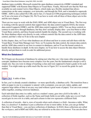 Visual Basic 6 Black Book:Databases: Using DAO, RDO, And ADO

database types available, Microsoft created the open database connectivity (ODBC) standard and
supported ODBC with Remote Data Objects in Visual Basic. Finally, Microsoft saw that the Web was
available too and created Active Data Objects, which make up a flexible standard that allows
connections on the same computer, over networks, and through the Web, and is intended to supercede
ODBC. ADO is also called OLE DB, and in fact, it’s based on COM programming techniques (which
we’ll see a lot more of in Chapter 26). We’ll see how to work with all three of these object sets in this
and the next chapter.
There are two ways to work with the DAO, RDO, and ADO object sets in Visual Basic. The first way
is working with the special controls that support them: the data control (supports DAO), the remote
data control (supports ODBC), and the ADO data control (supports ADO). You use those controls to
connect to and move through databases, but they don’t actually display data—you bind them to other
Visual Basic controls, and those bound controls handle the display. The second way is working with
the three database object sets directly in code, without controls like the data control or the ADO data
control, and that’s what we’ll do in the next chapter.
In this chapter, then, we’ll see what databases are all about and how to create and edit them with the
Visual Basic Visual Data Manager tool. Next, we’ll examine the data control, the remote data control,
and the ADO data control to see how to connect to databases, and we’ll use the bound controls to
handle those databases in depth. In the next chapter, we’ll see how to access the data object libraries
directly and put them to work in code for additional power.

What Are Databases?

We’ll begin our discussion of databases by asking just what they are. Like many other programming
concepts, databases have become more complex over the years, but the fundamental concept is still a
simple one. Say you were in charge of teaching a class and were supposed to hand a grade in for each
student. You might make up a table much like the one in Figure 24.1 to record the grade for each
student.



Figure 24.1 A table of data.
In fact, you’ve already created a database—or more specifically, a database table. The transition from a
table on paper to one in a computer is natural: with a computer, you can sort, index, update, and
organize large tables of data in an easy way (and without a great waste of paper). You can even connect
tables together, creating relational databases.
Each individual data entry in a table, such as a student’s name, goes into a field in the table. A
collection of fields together, such as the Name and Grade fields in our table, make up a record. Each
record gets its own row in a table, and each column in that row represents a different field.
A collection of records—that is, rows of records where each column is a field—becomes a table. What,
then, is a database? A database is just a collection of one or more tables. In fact, you can go farther
than that in Visual Basic—you can have collections of databases. In DAO, those collections are called
the workspace, and in RDO and ADO, they are referred to as the data environment. You can also have


 http://24.19.55.56:8080/temp/ch24821-824.html (2 of 3) [3/14/2001 2:03:34 AM]
 