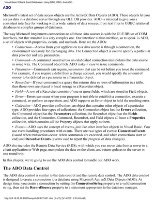 Visual Basic 6 Black Book:Databases: Using DAO, RDO, And ADO

ADO

Microsoft’s latest set of data access objects are the ActiveX Data Objects (ADO). These objects let you
access data in a database server through any OLE DB provider. ADO is intended to give you a
consistent interface for working with a wide variety of data sources, from text files to ODBC relational
databases to complex groups of databases.
The way Microsoft implements connections to all those data sources is with the OLE DB set of COM
interfaces, but that standard is a very complex one. Our interface to that interface, so to speak, is ADO,
a set of objects with properties, events, and methods. Here are the ADOs:
       • Connection—Access from your application to a data source is through a connection, the
       environment necessary for exchanging data. The Connection object is used to specify a particular
       data provider and any parameters.
       • Command—A command issued across an established connection manipulates the data source
       in some way. The Command object lets ADO make it easy to issue commands.
       • Parameter—Commands can require parameters that can be set before you issue the command.
       For example, if you require a debit from a charge account, you would specify the amount of
       money to be debited as a parameter in a Parameter object.
       • Recordset—If your command is a query that returns data as rows of information in a table,
       then those rows are placed in local storage in a Recordset object.
       • Field—A row of a Recordset consists of one or more fields, which are stored in Field objects.
       • Error—Errors can occur when your program is not able to establish a connection, execute a
       command, or perform an operation, and ADO supports an Error object to hold the resulting error.
       • Collection—ADO provides collections, an object that contains other objects of a particular
       type. ADO provides four types of collections: the Connection object has the Errors collection,
       the Command object has the Parameters collection, the Recordset object has the Fields
       collection, and the Connection, Command, Recordset, and Field objects all have a Properties
       collection, which contains all the Property objects that apply to them.
       • Events—ADO uses the concept of events, just like other interface objects in Visual Basic. You
       use event handling procedures with events. There are two types of events: ConnectionEvents
       (issued when transactions occur, when commands are executed, and when connections start or
       end) and RecordsetEvents (events used to report the progress of data changes).
ADO also includes the Remote Data Service (RDS), with which you can move data from a server to a
client application or Web page, manipulate the data on the client, and return updates to the server in
one round-trip.
In this chapter, we’re going to use the ADO data control to handle our ADO work.

The ADO Data Control
The ADO data control is similar to the data control and the remote data control. The ADO data control
is designed to create a connection to a database using Microsoft ActiveX Data Objects (ADO). At
design time, you create a connection by setting the ConnectionString property to a valid connection
string, then set the RecordSource property to a statement appropriate to the database manager.

 http://24.19.55.56:8080/temp/ch24827-831.html (1 of 3) [3/14/2001 2:03:49 AM]
 