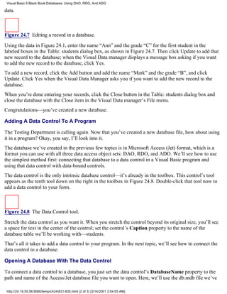 Visual Basic 6 Black Book:Databases: Using DAO, RDO, And ADO

data.



Figure 24.7 Editing a record in a database.

Using the data in Figure 24.1, enter the name “Ann” and the grade “C” for the first student in the
labeled boxes in the Table: students dialog box, as shown in Figure 24.7. Then click Update to add that
new record to the database; when the Visual Data manager displays a message box asking if you want
to add the new record to the database, click Yes.
To add a new record, click the Add button and add the name “Mark” and the grade “B”, and click
Update. Click Yes when the Visual Data Manager asks you if you want to add the new record to the
database.
When you’re done entering your records, click the Close button in the Table: students dialog box and
close the database with the Close item in the Visual Data manager’s File menu.
Congratulations—you’ve created a new database.

Adding A Data Control To A Program

The Testing Department is calling again. Now that you’ve created a new database file, how about using
it in a program? Okay, you say, I’ll look into it.
The database we’ve created in the previous few topics is in Microsoft Access (Jet) format, which is a
format you can use with all three data access object sets: DAO, RDO, and ADO. We’ll see how to use
the simplest method first: connecting that database to a data control in a Visual Basic program and
using that data control with data-bound controls.
The data control is the only intrinsic database control—it’s already in the toolbox. This control’s tool
appears as the tenth tool down on the right in the toolbox in Figure 24.8. Double-click that tool now to
add a data control to your form.



Figure 24.8 The Data Control tool.

Stretch the data control as you want it. When you stretch the control beyond its original size, you’ll see
a space for text in the center of the control; set the control’s Caption property to the name of the
database table we’ll be working with—students.
That’s all it takes to add a data control to your program. In the next topic, we’ll see how to connect the
data control to a database.

Opening A Database With The Data Control

To connect a data control to a database, you just set the data control’s DatabaseName property to the
path and name of the Access/Jet database file you want to open. Here, we’ll use the db.mdb file we’ve

 http://24.19.55.56:8080/temp/ch24831-835.html (2 of 3) [3/14/2001 2:04:05 AM]
 