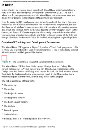 Visual Basic 6 Black Book:The Visual Basic Development Environment

In Depth
In this chapter, were going to get started with Visual Basic at the logical place to
start: the Visual Basic Integrated Development Environment (IDE). The IDE is
where you do your programming work in Visual Basicjust as the name says, you
develop your projects in the Integrated Development Environment.
Over the years, the IDE has become more powerful, and with that power has come
complexity. The IDE used to be more or less invisible to the programmer, but now
that there are all kinds of project options, ActiveX controls to add, version resource
data to set, and so much more, the IDE has become a worthy object of study. In this
chapter, well cover IDE tasks so you dont have to dig out that information when
you have more important things to do. Well start with an overview of the IDE, and
then go directly to the Practical Guide for the IDE, showing how to get things done.

Overview Of The Integrated Development Environment

The Visual Basic IDE appears in Figure 2.1, and as a Visual Basic programmer, this
is where youll spend most of your programming time. If youre not already familiar
with the parts of the IDE, you will be in time.



Figure 2.1 The Visual Basic Integrated Development Environment.

The Visual Basic IDE has three distinct states: Design, Run, and Debug. The
current state appears in Visual Basics title bar. This chapter concentrates on the
Design state. Well cover the Debug state later in the book. (In the Run state, Visual
Basic is in the background while your program runs.) Its the Design state thats
become complex over the years, and well lay it bare in this chapter.
The IDE is composed of these parts:
" The menu bar
" The toolbar
" The Project Explorer
" The Properties window
" The Form Layout window
" The toolbox
" Form designers
" Code windows
Well take a look at all of these parts in this overview.


 http://24.19.55.56:8080/temp/ch02041-045.html (2 of 4) [3/14/2001 1:25:56 AM]
 