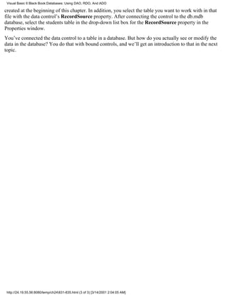Visual Basic 6 Black Book:Databases: Using DAO, RDO, And ADO

created at the beginning of this chapter. In addition, you select the table you want to work with in that
file with the data control’s RecordSource property. After connecting the control to the db.mdb
database, select the students table in the drop-down list box for the RecordSource property in the
Properties window.
You’ve connected the data control to a table in a database. But how do you actually see or modify the
data in the database? You do that with bound controls, and we’ll get an introduction to that in the next
topic.




 http://24.19.55.56:8080/temp/ch24831-835.html (3 of 3) [3/14/2001 2:04:05 AM]
 