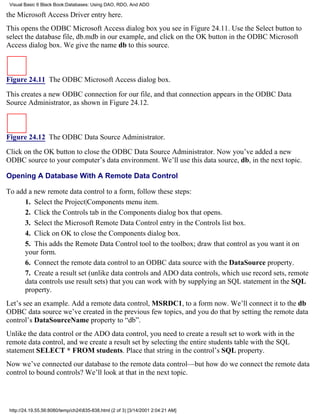 Visual Basic 6 Black Book:Databases: Using DAO, RDO, And ADO

the Microsoft Access Driver entry here.
This opens the ODBC Microsoft Access dialog box you see in Figure 24.11. Use the Select button to
select the database file, db.mdb in our example, and click on the OK button in the ODBC Microsoft
Access dialog box. We give the name db to this source.



Figure 24.11 The ODBC Microsoft Access dialog box.

This creates a new ODBC connection for our file, and that connection appears in the ODBC Data
Source Administrator, as shown in Figure 24.12.



Figure 24.12 The ODBC Data Source Administrator.

Click on the OK button to close the ODBC Data Source Administrator. Now you’ve added a new
ODBC source to your computer’s data environment. We’ll use this data source, db, in the next topic.

Opening A Database With A Remote Data Control

To add a new remote data control to a form, follow these steps:
      1. Select the Project|Components menu item.
      2. Click the Controls tab in the Components dialog box that opens.
      3. Select the Microsoft Remote Data Control entry in the Controls list box.
      4. Click on OK to close the Components dialog box.
      5. This adds the Remote Data Control tool to the toolbox; draw that control as you want it on
      your form.
      6. Connect the remote data control to an ODBC data source with the DataSource property.
      7. Create a result set (unlike data controls and ADO data controls, which use record sets, remote
      data controls use result sets) that you can work with by supplying an SQL statement in the SQL
      property.
Let’s see an example. Add a remote data control, MSRDC1, to a form now. We’ll connect it to the db
ODBC data source we’ve created in the previous few topics, and you do that by setting the remote data
control’s DataSourceName property to “db”.
Unlike the data control or the ADO data control, you need to create a result set to work with in the
remote data control, and we create a result set by selecting the entire students table with the SQL
statement SELECT * FROM students. Place that string in the control’s SQL property.
Now we’ve connected our database to the remote data control—but how do we connect the remote data
control to bound controls? We’ll look at that in the next topic.




 http://24.19.55.56:8080/temp/ch24835-838.html (2 of 3) [3/14/2001 2:04:21 AM]
 