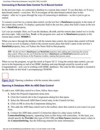 Visual Basic 6 Black Book:Databases: Using DAO, RDO, And ADO

Connecting A Remote Data Control To A Bound Control

In the previous topic, we connected a database to a remote data control. To see that data, we’ll use a
data-bound control—a text box. We’ll investigate all the data-bound controls later in this
chapter—after we’ve gone through the ways of connecting to databases—so this is just to get us
started.
To connect a text box to a remote data control, set the text box’s DataSource property to the name of
the remote data control. To display a particular field in the text box, place that field’s name in the text
box’s DataField property.
Let’s see an example. Here, we’ll use the database, db.mdb, and the remote data control we’ve in the
previous topic. Add a text box, Text1, to the program now, and set its DataSource property to the
remote data control, MSRDC1.
When you move through the database with the remote data control, the remote data control will hold
the current record; to display a field in the current record, place that field’s name in the text box’s
DataField property; here, we’ll place the Name field in that property.

        TIP: Set the text box’s DataSource and DataField properties after adding and connecting the remote
        data control. When you do, you’ll find the text box’s DataSource and DataField properties can be set
        with drop-down list boxes in the Properties window, making that process easier.

When we run the program, we get the result in Figure 24.13. Using the remote data control, you can
move to the beginning or end of an ODBC database and step through record by record as well.
Congratulations—now you’re working with ODBC databases. The code for this example is located in
the rdo folder on this book’s accompanying CD-ROM.



Figure 24.13 Opening a database with the remote data control.

Opening A Database With An ADO Data Control

To add a new ADO data control to a form, follow these steps:
      1. Select the Project|Components menu item.
      2. Click the Controls tab in the Components dialog box that opens.
      3. Select the Microsoft ADO Data Control entry in the Controls list box.
      4. Click on OK to close the Components dialog box.
      5. This adds the ADO data control tool to the toolbox; draw that control as you want it on your
      form.
      6. Connect the ADO data control’s Connection object to a data source with the
      ConnectionString property, separating items in that string with semicolons. At the least, you
      should specify the Provider (the type of OLE DB) and Data Source (database name) values in
      the ConnectionString. See the following material for more information.


 http://24.19.55.56:8080/temp/ch24838-841.html (1 of 3) [3/14/2001 2:04:37 AM]
 