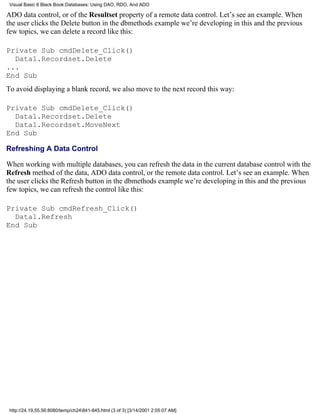 Visual Basic 6 Black Book:Databases: Using DAO, RDO, And ADO

ADO data control, or of the Resultset property of a remote data control. Let’s see an example. When
the user clicks the Delete button in the dbmethods example we’re developing in this and the previous
few topics, we can delete a record like this:

Private Sub cmdDelete_Click()
  Data1.Recordset.Delete
...
End Sub
To avoid displaying a blank record, we also move to the next record this way:

Private Sub cmdDelete_Click()
  Data1.Recordset.Delete
  Data1.Recordset.MoveNext
End Sub

Refreshing A Data Control

When working with multiple databases, you can refresh the data in the current database control with the
Refresh method of the data, ADO data control, or the remote data control. Let’s see an example. When
the user clicks the Refresh button in the dbmethods example we’re developing in this and the previous
few topics, we can refresh the control like this:

Private Sub cmdRefresh_Click()
  Data1.Refresh
End Sub




 http://24.19.55.56:8080/temp/ch24841-845.html (3 of 3) [3/14/2001 2:05:07 AM]
 