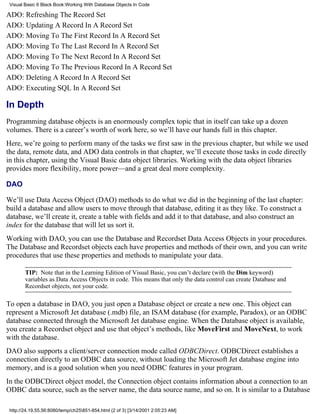 Visual Basic 6 Black Book:Working With Database Objects In Code

ADO: Refreshing The Record Set
ADO: Updating A Record In A Record Set
ADO: Moving To The First Record In A Record Set
ADO: Moving To The Last Record In A Record Set
ADO: Moving To The Next Record In A Record Set
ADO: Moving To The Previous Record In A Record Set
ADO: Deleting A Record In A Record Set
ADO: Executing SQL In A Record Set

In Depth
Programming database objects is an enormously complex topic that in itself can take up a dozen
volumes. There is a career’s worth of work here, so we’ll have our hands full in this chapter.
Here, we’re going to perform many of the tasks we first saw in the previous chapter, but while we used
the data, remote data, and ADO data controls in that chapter, we’ll execute those tasks in code directly
in this chapter, using the Visual Basic data object libraries. Working with the data object libraries
provides more flexibility, more power—and a great deal more complexity.

DAO

We’ll use Data Access Object (DAO) methods to do what we did in the beginning of the last chapter:
build a database and allow users to move through that database, editing it as they like. To construct a
database, we’ll create it, create a table with fields and add it to that database, and also construct an
index for the database that will let us sort it.
Working with DAO, you can use the Database and Recordset Data Access Objects in your procedures.
The Database and Recordset objects each have properties and methods of their own, and you can write
procedures that use these properties and methods to manipulate your data.

        TIP: Note that in the Learning Edition of Visual Basic, you can’t declare (with the Dim keyword)
        variables as Data Access Objects in code. This means that only the data control can create Database and
        Recordset objects, not your code.

To open a database in DAO, you just open a Database object or create a new one. This object can
represent a Microsoft Jet database (.mdb) file, an ISAM database (for example, Paradox), or an ODBC
database connected through the Microsoft Jet database engine. When the Database object is available,
you create a Recordset object and use that object’s methods, like MoveFirst and MoveNext, to work
with the database.
DAO also supports a client/server connection mode called ODBCDirect. ODBCDirect establishes a
connection directly to an ODBC data source, without loading the Microsoft Jet database engine into
memory, and is a good solution when you need ODBC features in your program.
In the ODBCDirect object model, the Connection object contains information about a connection to an
ODBC data source, such as the server name, the data source name, and so on. It is similar to a Database

 http://24.19.55.56:8080/temp/ch25851-854.html (2 of 3) [3/14/2001 2:05:23 AM]
 