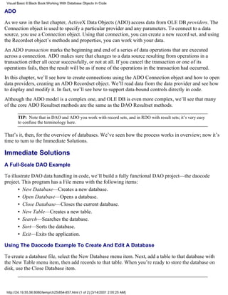 Visual Basic 6 Black Book:Working With Database Objects In Code

ADO

As we saw in the last chapter, ActiveX Data Objects (ADO) access data from OLE DB providers. The
Connection object is used to specify a particular provider and any parameters. To connect to a data
source, you use a Connection object. Using that connection, you can create a new record set, and using
the Recordset object’s methods and properties, you can work with your data.
An ADO transaction marks the beginning and end of a series of data operations that are executed
across a connection. ADO makes sure that changes to a data source resulting from operations in a
transaction either all occur successfully, or not at all. If you cancel the transaction or one of its
operations fails, then the result will be as if none of the operations in the transaction had occurred.
In this chapter, we’ll see how to create connections using the ADO Connection object and how to open
data providers, creating an ADO Recordset object. We’ll read data from the data provider and see how
to display and modify it. In fact, we’ll see how to support data-bound controls directly in code.
Although the ADO model is a complex one, and OLE DB is even more complex, we’ll see that many
of the core ADO Resultset methods are the same as the DAO Resultset methods.

        TIP: Note that in DAO and ADO you work with record sets, and in RDO with result sets; it’s very easy
        to confuse the terminology here.

That’s it, then, for the overview of databases. We’ve seen how the process works in overview; now it’s
time to turn to the Immediate Solutions.

Immediate Solutions
A Full-Scale DAO Example

To illustrate DAO data handling in code, we’ll build a fully functional DAO project—the daocode
project. This program has a File menu with the following items:
       • New Database—Creates a new database.
       • Open Database—Opens a database.
       • Close Database—Closes the current database.
       • New Table—Creates a new table.
       • Search—Searches the database.
       • Sort—Sorts the database.
       • Exit—Exits the application.

Using The Daocode Example To Create And Edit A Database

To create a database file, select the New Database menu item. Next, add a table to that database with
the New Table menu item, then add records to that table. When you’re ready to store the database on
disk, use the Close Database item.



 http://24.19.55.56:8080/temp/ch25854-857.html (1 of 2) [3/14/2001 2:05:25 AM]
 