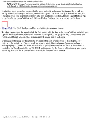 Visual Basic 6 Black Book:Working With Database Objects In Code

        WARNING! If you don’t create a table in a database before trying to add data to a table in that database
        with the Add or Edit buttons, the daocode program generates an error.

In addition, the program has buttons that let users add, edit, update, and delete records, as well as
letting them move through a database, as shown in Figure 25.1. Each time you want to add a record
(including when you enter the first record of a new database), click the Add New Record button, type
in the data for the record’s fields, and click the Update Database button to update the database.



Figure 25.1 Our DAO database-building application, the daocode project.

To edit a record, open the record, click the Edit button, edit the data in the record’s fields, and click the
Update Database button to update the database. For simplicity, this program only creates tables with
two fields, although you can place as many records as you like in each table.
We’ll develop the code for this example program in the next several topics of this chapter. For
reference, the main form of this example program is located in the daocode folder on this book’s
accompanying CD-ROM; the form the user uses to specify the names of the fields in a new table is
located in the TableForm folder on CD-ROM; and the code for the form in which the user can enter a
text string to search for is located in the SearchForm folder on the CD-ROM.




 http://24.19.55.56:8080/temp/ch25854-857.html (2 of 2) [3/14/2001 2:05:25 AM]
 
