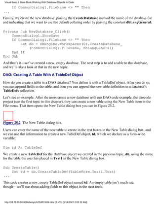 Visual Basic 6 Black Book:Working With Database Objects In Code

       If CommonDialog1.FileName <> "" Then
...
Finally, we create the new database, passing the CreateDatabase method the name of the database file
and indicating that we want to use the default collating order by passing the constant dbLangGeneral:

Private Sub NewDatabase_Click()
    CommonDialog1.ShowSave
    If CommonDialog1.FileName <> "" Then
        Set db = DBEngine.Workspaces(0).CreateDatabase_
            (CommonDialog1.FileName, dbLangGeneral)
    End If
End Sub
And that’s it—we’ve created a new, empty database. The next step is to add a table to that database,
and we’ll take a look at that in the next topic.

DAO: Creating A Table With A TableDef Object

How do you create a table in a DAO database? You define it with a TableDef object. After you do so,
you can append fields to the table, and then you can append the new table definition to a database’s
TableDefs collection.
Let’s see an example. After the users create a new database with our DAO code example, the daocode
project (see the first topic in this chapter), they can create a new table using the New Table item in the
File menu. That item opens the New Table dialog box you see in Figure 25.2.



Figure 25.2 The New Table dialog box.

Users can enter the name of the new table to create in the text boxes in the New Table dialog box, and
we can use that information to create a new TableDef object, td, which we declare as a form-wide
variable:

Dim td As TableDef
We create a new TableDef for the Database object we created in the previous topic, db, using the name
for the table the user has placed in Text1 in the New Table dialog box:

Sub CreateTable()
    Set td = db.CreateTableDef(TableForm.Text1.Text)
...
This code creates a new, empty TableDef object named td. An empty table isn’t much use,
though—we’ll see about adding fields to this object in the next topic.



 http://24.19.55.56:8080/temp/ch25857-859.html (2 of 3) [3/14/2001 2:05:32 AM]
 